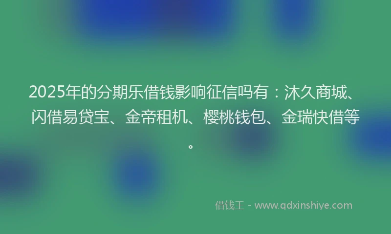2025年的分期乐借钱影响征信吗有：沐久商城、闪借易贷宝、金帝租机、樱桃钱包、金瑞快借等。