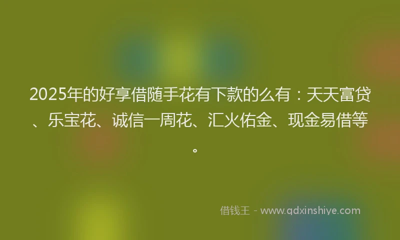 2025年的好享借随手花有下款的么有：天天富贷、乐宝花、诚信一周花、汇火佑金、现金易借等。