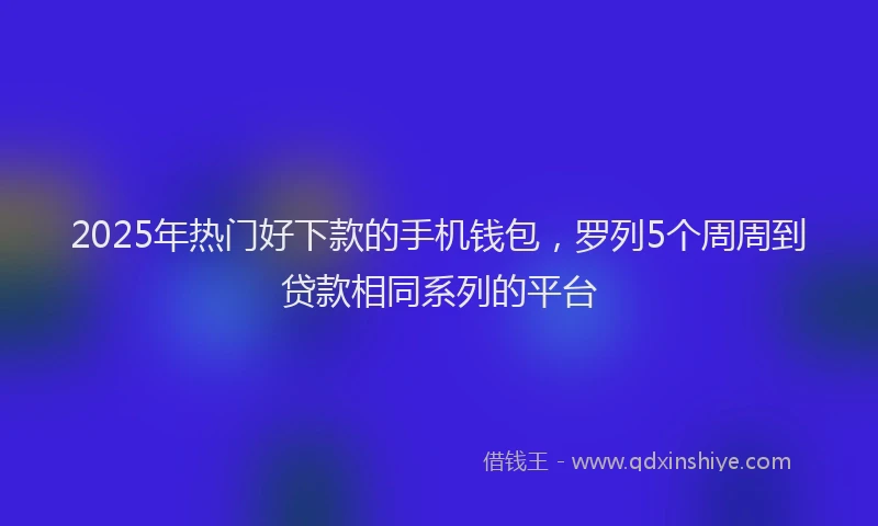 2025年热门好下款的手机钱包，罗列5个周周到贷款相同系列的平台