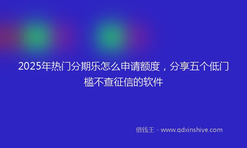 2025年热门分期乐怎么申请额度，分享五个低门槛不查征信的软件