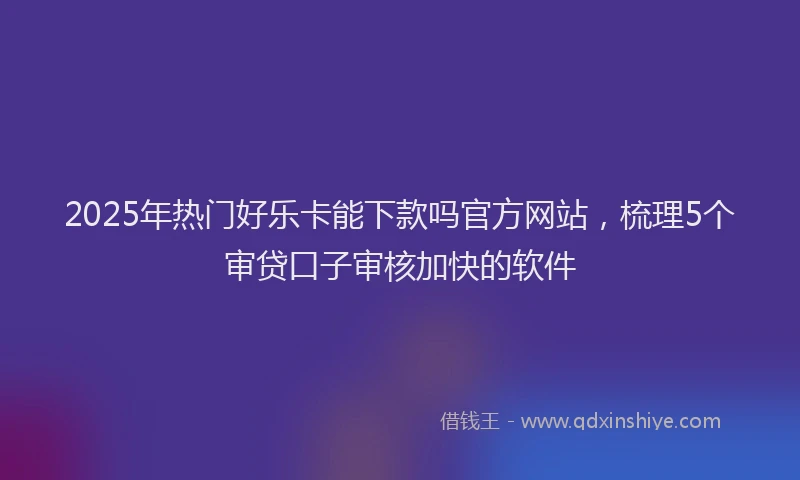 2025年热门好乐卡能下款吗官方网站，梳理5个审贷口子审核加快的软件