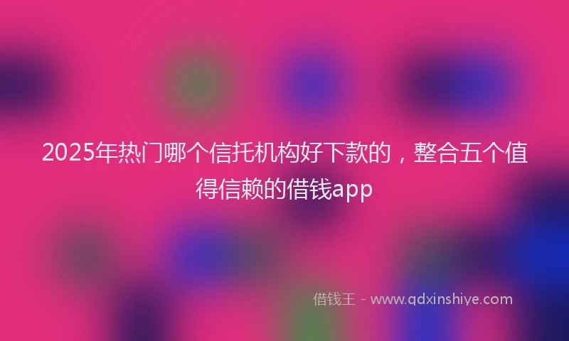 2025年热门哪个信托机构好下款的，整合五个值得信赖的借钱app