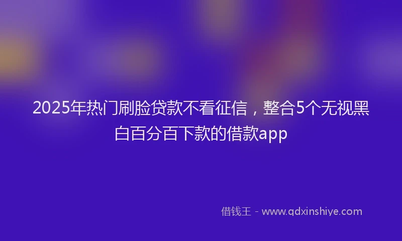 2025年热门刷脸贷款不看征信，整合5个无视黑白百分百下款的借款app