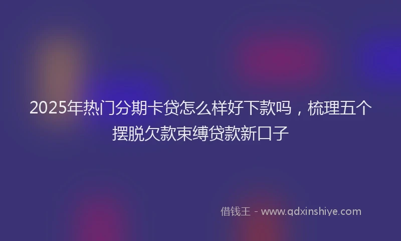 2025年热门分期卡贷怎么样好下款吗，梳理五个摆脱欠款束缚贷款新口子