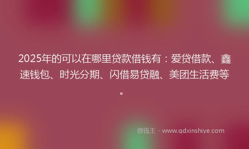 2025年的可以在哪里贷款借钱有：爱贷借款、鑫速钱包、时光分期、闪借易贷融、美团生活费等。