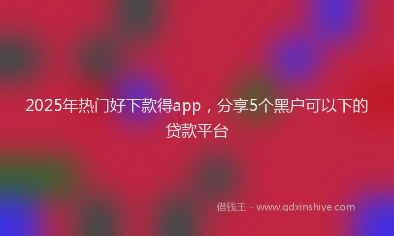 2025年热门好下款得app，分享5个黑户可以下的贷款平台