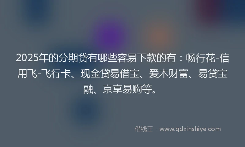 2025年的分期贷有哪些容易下款的有：畅行花-信用飞-飞行卡、现金贷易借宝、爱木财富、易贷宝融、京享易购等。