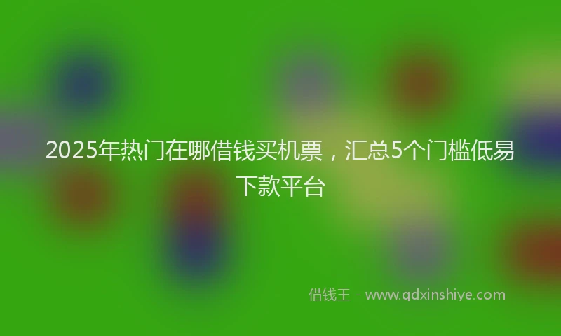 2025年热门在哪借钱买机票，汇总5个门槛低易下款平台