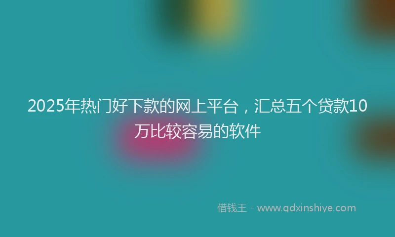 2025年热门好下款的网上平台，汇总五个贷款10万比较容易的软件