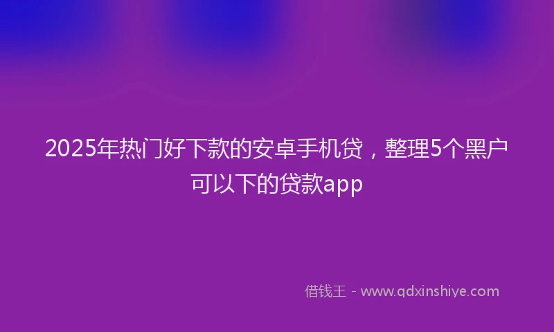 2025年热门好下款的安卓手机贷，整理5个黑户可以下的贷款app