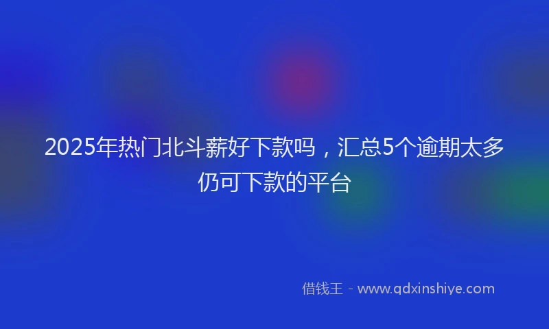 2025年热门北斗薪好下款吗，汇总5个逾期太多仍可下款的平台