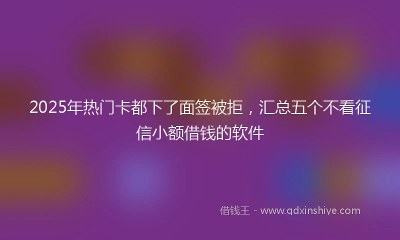 2025年热门卡都下了面签被拒，汇总五个不看征信小额借钱的软件
