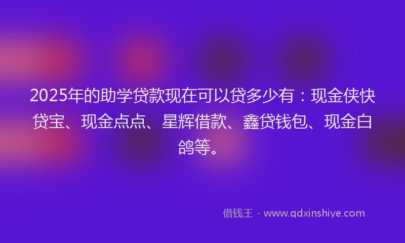 2025年的助学贷款现在可以贷多少有：现金侠快贷宝、现金点点、星辉借款、鑫贷钱包、现金白鸽等。