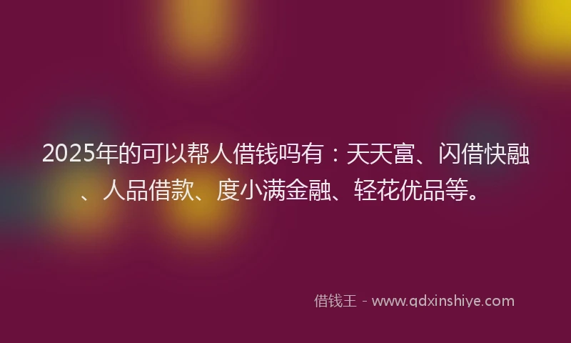 2025年的可以帮人借钱吗有：天天富、闪借快融、人品借款、度小满金融、轻花优品等。