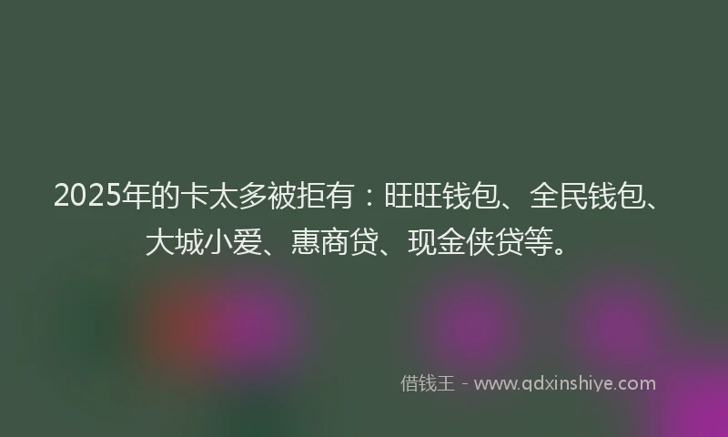 2025年的卡太多被拒有：旺旺钱包、全民钱包、大城小爱、惠商贷、现金侠贷等。
