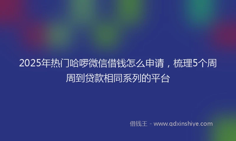 2025年热门哈啰微信借钱怎么申请，梳理5个周周到贷款相同系列的平台