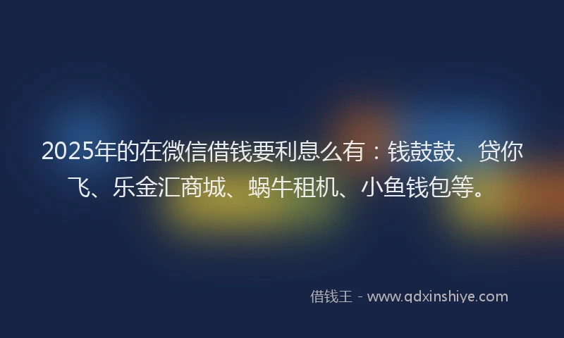 2025年的在微信借钱要利息么有：钱鼓鼓、贷你飞、乐金汇商城、蜗牛租机、小鱼钱包等。