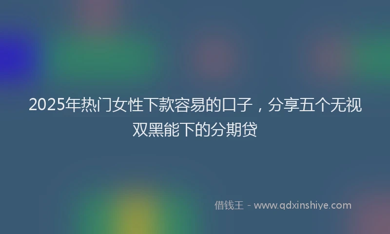 2025年热门女性下款容易的口子，分享五个无视双黑能下的分期贷