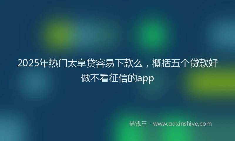 2025年热门太享贷容易下款么，概括五个贷款好做不看征信的app
