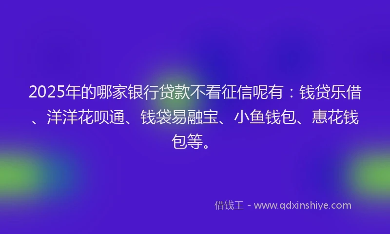 2025年的哪家银行贷款不看征信呢有：钱贷乐借、洋洋花呗通、钱袋易融宝、小鱼钱包、惠花钱包等。