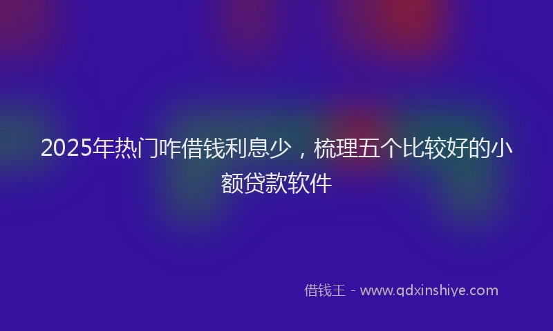 2025年热门咋借钱利息少，梳理五个比较好的小额贷款软件