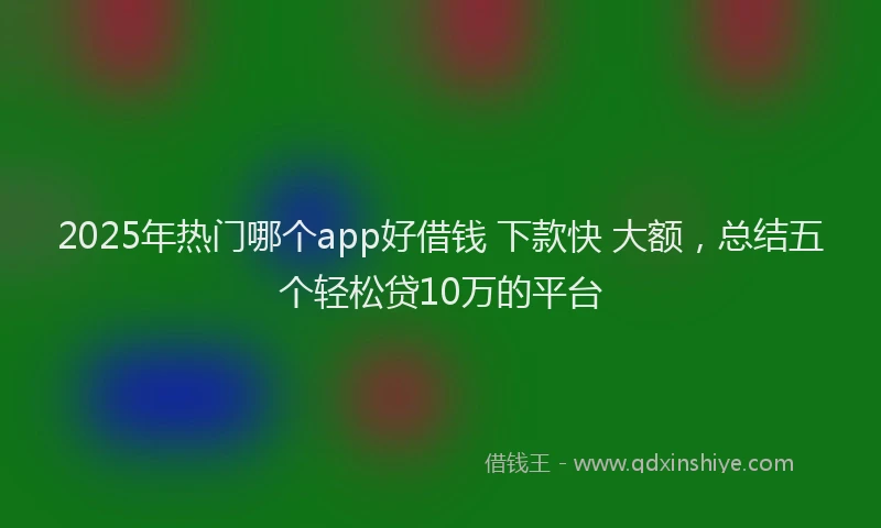 2025年热门哪个app好借钱 下款快 大额，总结五个轻松贷10万的平台