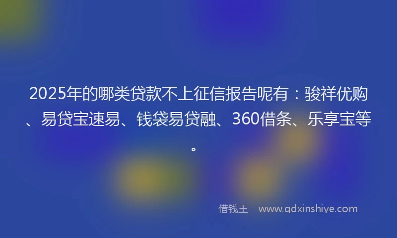 2025年的哪类贷款不上征信报告呢有：骏祥优购、易贷宝速易、钱袋易贷融、360借条、乐享宝等。