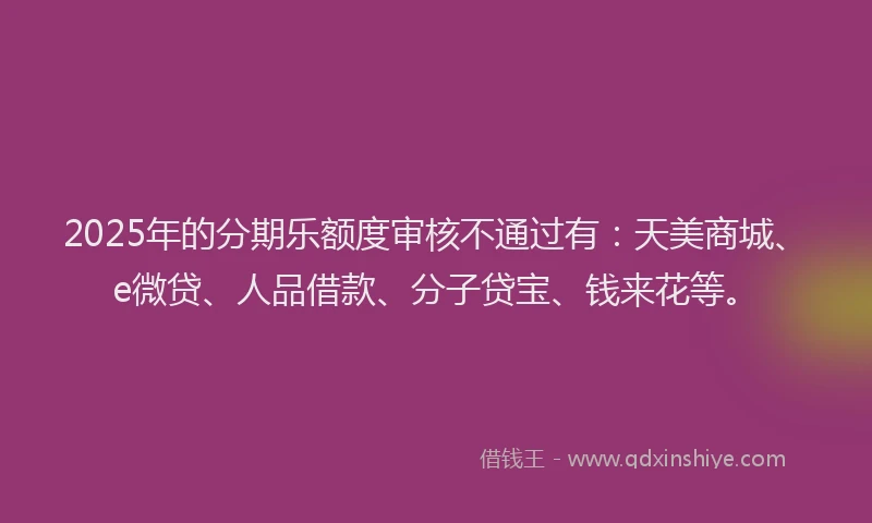 2025年的分期乐额度审核不通过有：天美商城、e微贷、人品借款、分子贷宝、钱来花等。
