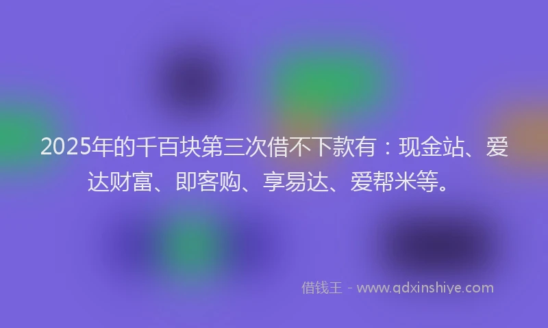 2025年的千百块第三次借不下款有：现金站、爱达财富、即客购、享易达、爱帮米等。