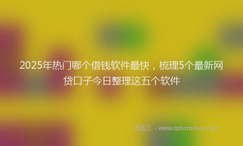 2025年热门哪个借钱软件最快，梳理5个最新网贷口子今日整理这五个软件