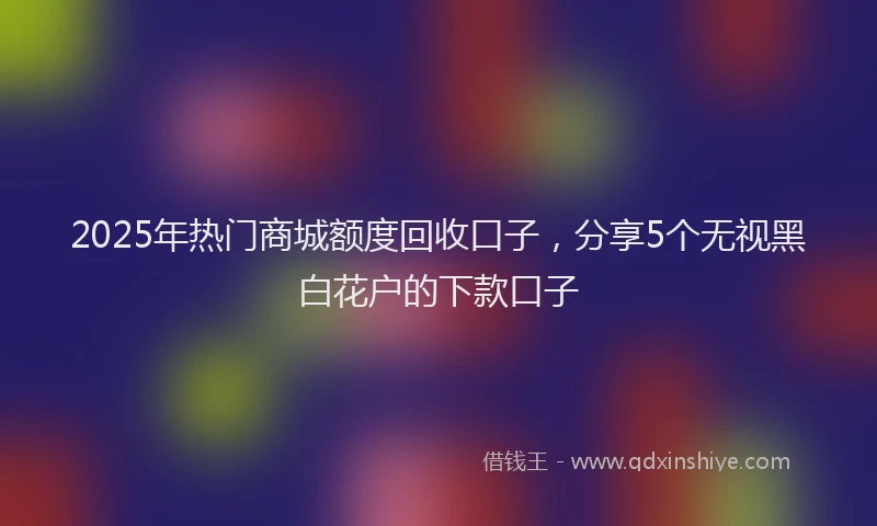 2025年热门商城额度回收口子，分享5个无视黑白花户的下款口子