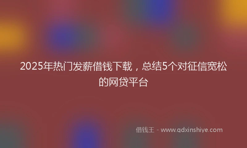 2025年热门发薪借钱下载，总结5个对征信宽松的网贷平台