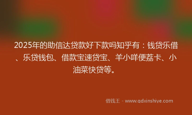 2025年的助信达贷款好下款吗知乎有：钱贷乐借、乐贷钱包、借款宝速贷宝、羊小咩便荔卡、小油菜快贷等。