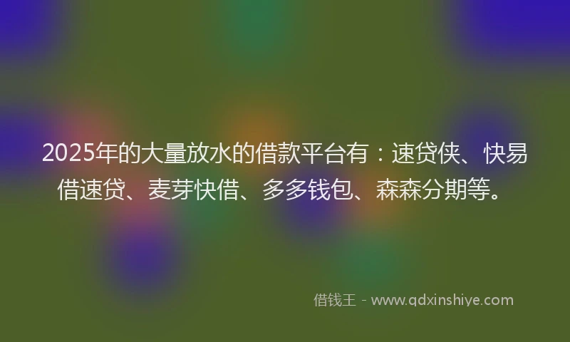 2025年的大量放水的借款平台有：速贷侠、快易借速贷、麦芽快借、多多钱包、森森分期等。