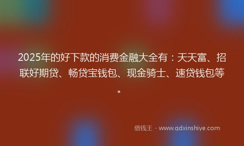 2025年的好下款的消费金融大全有：天天富、招联好期贷、畅贷宝钱包、现金骑士、速贷钱包等。