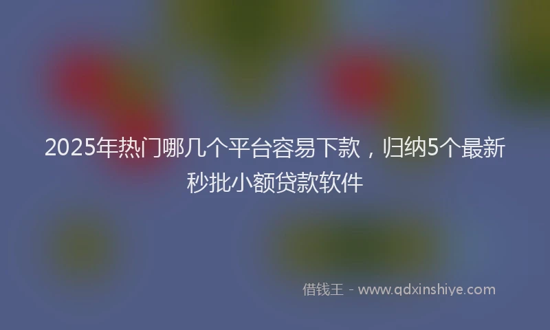 2025年热门哪几个平台容易下款，归纳5个最新秒批小额贷款软件