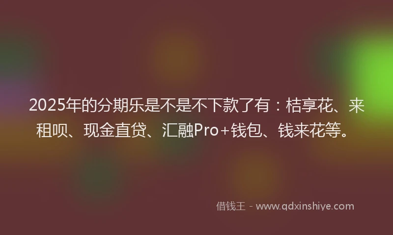 2025年的分期乐是不是不下款了有：桔享花、来租呗、现金直贷、汇融Pro+钱包、钱来花等。