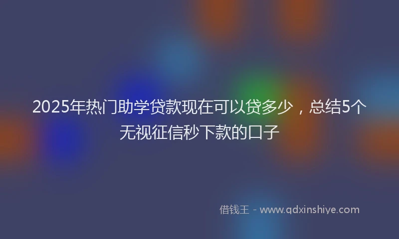 2025年热门助学贷款现在可以贷多少，总结5个无视征信秒下款的口子