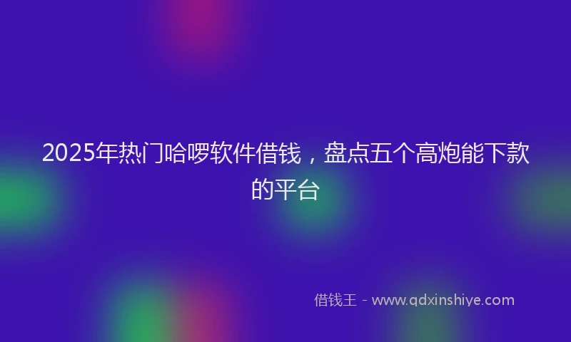 2025年热门哈啰软件借钱，盘点五个高炮能下款的平台