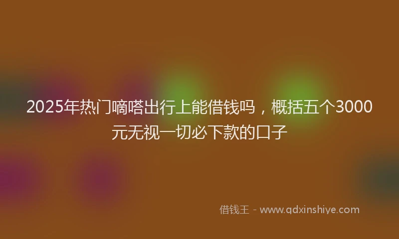 2025年热门嘀嗒出行上能借钱吗，概括五个3000元无视一切必下款的口子