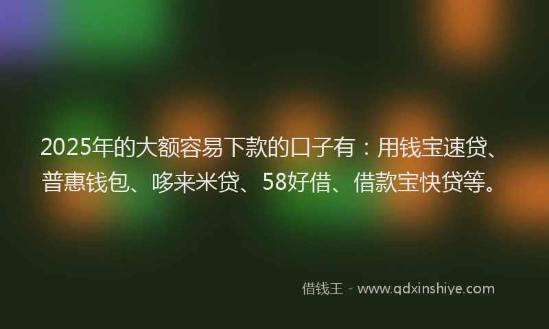 2025年的大额容易下款的口子有：用钱宝速贷、普惠钱包、哆来米贷、58好借、借款宝快贷等。