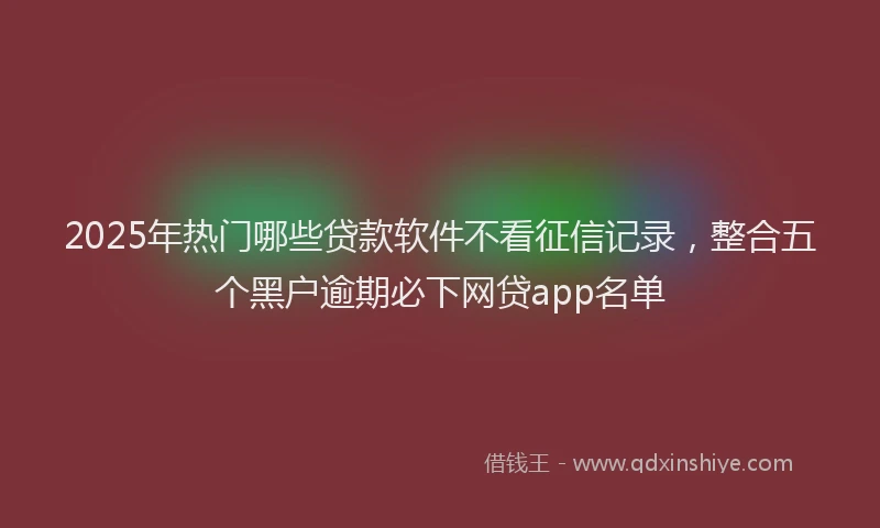 2025年热门哪些贷款软件不看征信记录，整合五个黑户逾期必下网贷app名单