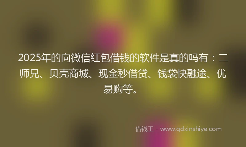 2025年的向微信红包借钱的软件是真的吗有：二师兄、贝壳商城、现金秒借贷、钱袋快融途、优易购等。