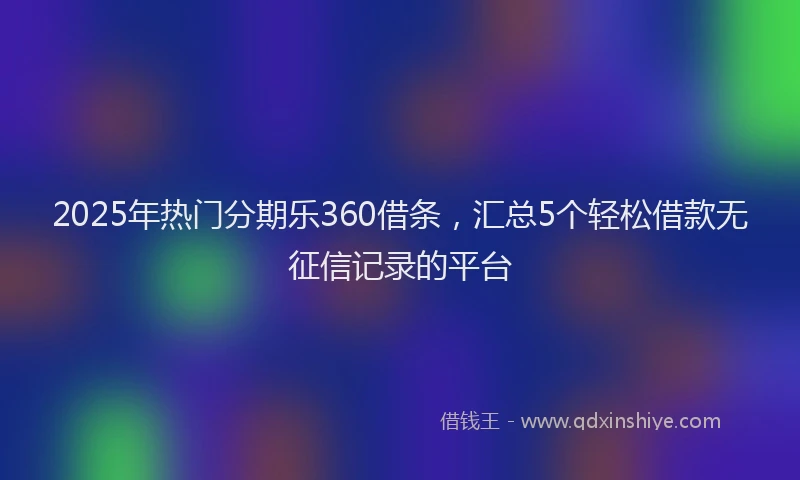 2025年热门分期乐360借条，汇总5个轻松借款无征信记录的平台