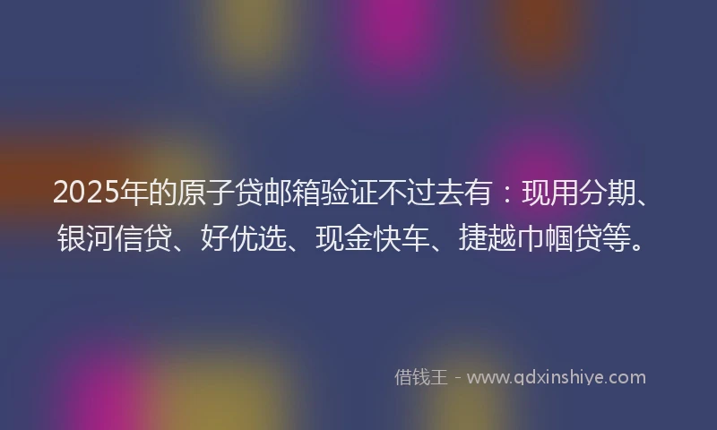 2025年的原子贷邮箱验证不过去有：现用分期、银河信贷、好优选、现金快车、捷越巾帼贷等。