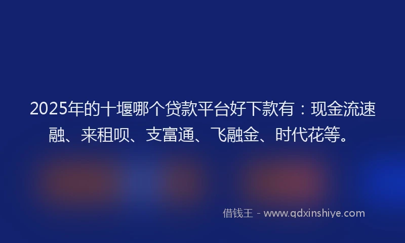 2025年的十堰哪个贷款平台好下款有：现金流速融、来租呗、支富通、飞融金、时代花等。