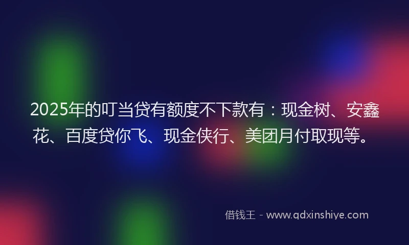 2025年的叮当贷有额度不下款有：现金树、安鑫花、百度贷你飞、现金侠行、美团月付取现等。