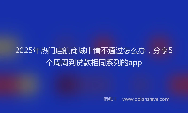 2025年热门启航商城申请不通过怎么办，分享5个周周到贷款相同系列的app