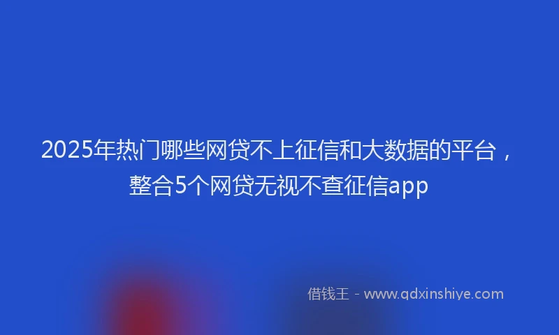 2025年热门哪些网贷不上征信和大数据的平台，整合5个网贷无视不查征信app
