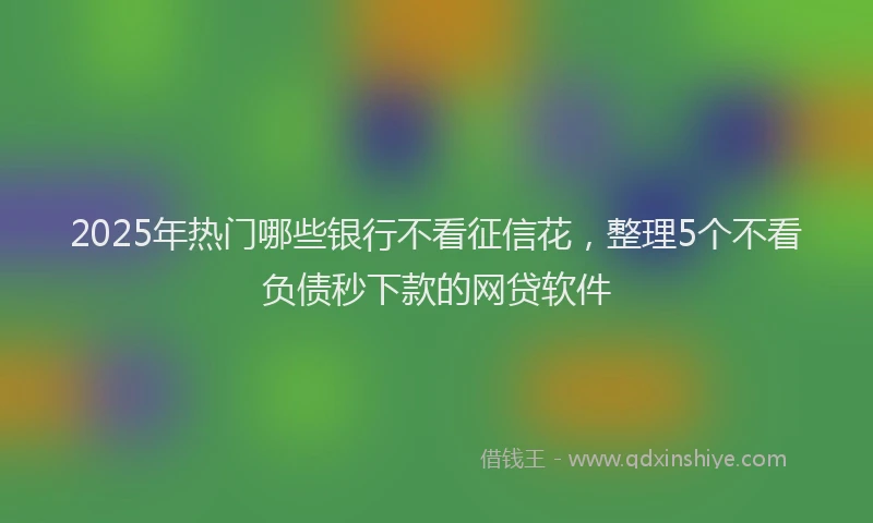 2025年热门哪些银行不看征信花，整理5个不看负债秒下款的网贷软件